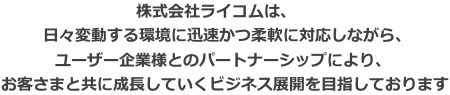 私たちは、日々変動する環境に迅速かつ柔軟に対応しながら、ユーザー企業様とのパートナーシップにより、お客さまと共に成長していくビジネス展開を目指しております。